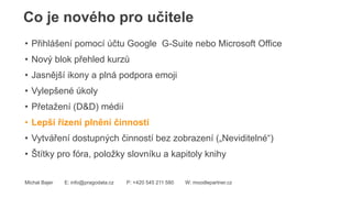Co je nového pro učitele
Michal Bajer E: info@pragodata.cz P: +420 545 211 580 W: moodlepartner.cz
• Přihlášení pomocí účtu Google G-Suite nebo Microsoft Office
• Nový blok přehled kurzů
• Jasnější ikony a plná podpora emoji
• Vylepšené úkoly
• Přetažení (D&D) médií
• Lepší řízení plnění činností
• Vytváření dostupných činností bez zobrazení („Neviditelné“)
• Štítky pro fóra, položky slovníku a kapitoly knihy
 