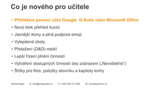 Co je nového pro učitele
Michal Bajer E: info@pragodata.cz P: +420 545 211 580 W: moodlepartner.cz
• Přihlášení pomocí účtu Google G-Suite nebo Microsoft Office
• Nový blok přehled kurzů
• Jasnější ikony a plná podpora emoji
• Vylepšené úkoly
• Přetažení (D&D) médií
• Lepší řízení plnění činností
• Vytváření dostupných činností bez zobrazení („Neviditelné“)
• Štítky pro fóra, položky slovníku a kapitoly knihy
 