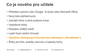 Co je nového pro učitele
Michal Bajer E: info@pragodata.cz P: +420 545 211 580 W: moodlepartner.cz
• Přihlášení pomocí účtu Google G-Suite nebo Microsoft Office
• Nový blok přehled kurzů
• Jasnější ikony a plná podpora emoji
• Vylepšené úkoly
• Přetažení (D&D) médií
• Lepší řízení plnění činností
• Vytváření dostupných činností bez zobrazení („Neviditelné“)
• Štítky pro fóra, položky slovníku a kapitoly knihy
 