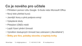 Co je nového pro učitele
Michal Bajer E: info@pragodata.cz P: +420 545 211 580 W: moodlepartner.cz
• Přihlášení pomocí účtu Google G-Suite nebo Microsoft Office
• Nový blok přehled kurzů
• Jasnější ikony a plná podpora emoji
• Vylepšené úkoly
• Přetažení (D&D) médií
• Lepší řízení plnění činností
• Vytváření dostupných činností bez zobrazení („Neviditelné“)
• Štítky pro fóra, položky slovníku a kapitoly knihy
 
