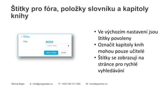 Štítky pro fóra, položky slovníku a kapitoly
knihy
Michal Bajer E: info@pragodata.cz P: +420 545 211 580 W: moodlepartner.cz
• Ve výchozím nastavení jsou
štítky povoleny
• Označit kapitoly knih
mohou pouze učitelé
• Štítky se zobrazují na
stránce pro rychlé
vyhledávání
 