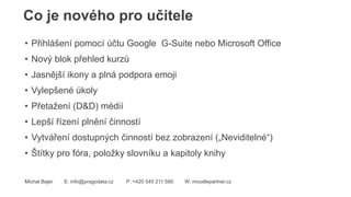 Co je nového pro učitele
Michal Bajer E: info@pragodata.cz P: +420 545 211 580 W: moodlepartner.cz
• Přihlášení pomocí účtu Google G-Suite nebo Microsoft Office
• Nový blok přehled kurzů
• Jasnější ikony a plná podpora emoji
• Vylepšené úkoly
• Přetažení (D&D) médií
• Lepší řízení plnění činností
• Vytváření dostupných činností bez zobrazení („Neviditelné“)
• Štítky pro fóra, položky slovníku a kapitoly knihy
 
