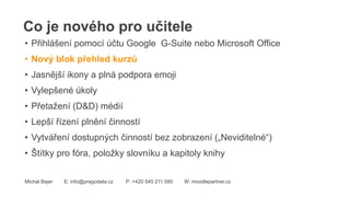 Co je nového pro učitele
Michal Bajer E: info@pragodata.cz P: +420 545 211 580 W: moodlepartner.cz
• Přihlášení pomocí účtu Google G-Suite nebo Microsoft Office
• Nový blok přehled kurzů
• Jasnější ikony a plná podpora emoji
• Vylepšené úkoly
• Přetažení (D&D) médií
• Lepší řízení plnění činností
• Vytváření dostupných činností bez zobrazení („Neviditelné“)
• Štítky pro fóra, položky slovníku a kapitoly knihy
 