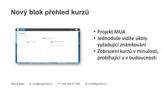 Nový blok přehled kurzů
Michal Bajer E: info@pragodata.cz P: +420 545 211 580 W: moodlepartner.cz
• Projekt MUA
• Jednoduše vidíte úkoly
vyžadující známkování
• Zobrazení kurzů v minulosti,
probíhající a v budoucnosti
 