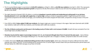 3
The Highlights
The 11-county Atlanta region is now home to 5,221,074 residents as of April 1, 2024, up 62,700 new residents since April 1, 2023. This represents
a moderate slowing of regional population growth compared to the 66,730 increase in 2022-23, but still trails the average annual increase of
68,245 in the 2010s.
The slight downtick of growth 2023-24 reflects a combined slowdown in permit activity and moderating yet solid growth in our job base.
Housing demand remains very high with supply low and prices high, acting as a brake on population growth. Single-family permits remain
constrained compared to the historical averages, and multifamily permit levels dropped off 2023-2024, compared to strong increase in the prior
year.
From 2023 to 2024, Fulton added 17,400 new residents, the largest single-year numeric increase in the region. Next were Gwinnett with 14,900
new residents, Cobb with 6,700 new residents, and Cherokee with 5,400 new residents.
The City of Atlanta continued to set the pace in the leading county of Fulton with a net increase of 10,800. Growth did ease somewhat from the
record-high levels (14,300) of 2022-23.
Cherokee County led the region in percentage increase 2023-24, at 1.9 percent (though down from 2.5 percent the prior year). Henry follows
at 1.8, with Forsyth, Fulton, and Douglas following at 1.6. The 2023-24 growth rate in Douglas is notable, compared to 2022-23’s 0.9% increase.
In 2023, there were 28,595 new residential building permits in the 11-county region, which was a decrease of nearly 7,500 permits from 2022
calendar year totals of 36,074. Current building permit activity for the 11-county region remains lower than pre-Great Recession permit levels and
fell back below the 1980-2023 average annual level of 33,430.
 