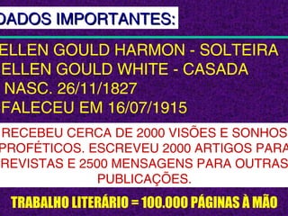 TRABALHO LITERÁRIO = 100.000 PÁGINAS À MÃO
ELLEN GOULD HARMON - SOLTEIRA
ELLEN GOULD WHITE - CASADA
NASC. 26/11/1827
FALECEU EM 16/07/1915
RECEBEU CERCA DE 2000 VISÕES E SONHOS
PROFÉTICOS. ESCREVEU 2000 ARTIGOS PARA
REVISTAS E 2500 MENSAGENS PARA OUTRAS
PUBLICAÇÕES.
DADOS IMPORTANTES:DADOS IMPORTANTES:
 