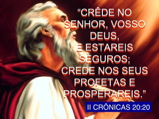 II CRÔNICAS 20:20
“CRÊDE NO
SENHOR, VOSSO
DEUS,
E ESTAREIS
SEGUROS;
CREDE NOS SEUS
PROFETAS E
PROSPERAREIS.”
“CRÊDE NO
SENHOR, VOSSO
DEUS,
E ESTAREIS
SEGUROS;
CREDE NOS SEUS
PROFETAS E
PROSPERAREIS.”
 