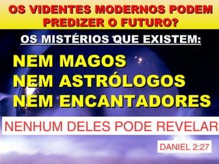 OS VIDENTES MODERNOS PODEMOS VIDENTES MODERNOS PODEM
PREDIZER O FUTURO?PREDIZER O FUTURO?
NEM ASTRÓLOGOSNEM ASTRÓLOGOS
OS MISTÉRIOS QUE EXISTEM:OS MISTÉRIOS QUE EXISTEM:
NENHUM DELES PODE REVELAR
NEM ENCANTADORESNEM ENCANTADORES
NEM MAGOSNEM MAGOS
DANIEL 2:27
 