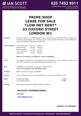 020 7493 9911

15 Bolton Street, Mayfair, London, W1J 8BG
w: www.ianscott.com

PRIME SHOP
LEASE FOR SALE
*LOW NET RENT*
33 OXFORD STREET
LONDON W1
Location:

The shop is situated in an excellent location close to Tottenham Court Road Tube Station and opposite to
Primark’s proposed flagship store. Nearby occupiers include Carphone Warehouse, Cornish Bakehouse,
McDonalds, Starbucks, Lloyds Bank and Caffe Nero.

Accommodation:

Ground Floor Retail
Basement Retail
Basement Ancillary
First to 3rd Floors
Fourth Floor

45.2 sq m
486 sq ft
42.2 sq m 454 sq ft
7 sq m
75 sq ft
97.7 sq m 1052 sq ft
32 sq m
345 sq ft

N.B The 1st-3rd Floors are Sublet for 7 years at £48,000 pax
Lease:

The property is held by way of a full repairing and insuring lease for a term of 10 years, to expire 23rd
March 2019. The lease is contracted inside the Landlord and Tenant Act.

Rent:

£130,000 per annum exclusive of rates, service charge and VAT.
The net rent payable is only £78,300 per annum.

Premium:

Offers are invited in the region of £100,000.

Income:

There is additional income from an O2 Satellite on the roof producing £3,700 per annum.

Rates:

Rateable Value (2010)
Rates Payable (2012/13)

Viewing:

Strictly by prior appointment through the Landlord’s sole agents.

£116,000
£52,780

IAN SCOTT INTERNATIONAL
Nick Scott
nickscott@ianscott.com

SUBJECT TO CONTRACT

SUBJECT TO CONTRACT

Retail & Leisure - Investment & Development - Residential - Asset Management

 