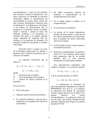 CAPÍTULO 2


correspondientes a varios de los periodos              •   No deben presentarse factores de
más recientes. Cuando la información, o los                tendencia o estacionalidad en el
datos, referentes a la demanda no muestran                 comportamiento de los datos.
crecimiento rápido ni características de
estacionalidad, la técnica quizá resulte útil          •   No se adapta rápido a cambios en el
para eliminar fluctuaciones aleatorias para                comportamiento.
los pronósticos. A medida que se incrementa
n (el número de observaciones que se                   •   Es una técnica no estadística.
incluirán en el promedio móvil), el modelo
tiende a suavizar o atenuar el ruido. Sin              •   La técnica de la misma importancia,
embargo, conforme n se incrementa, se                      pondera de igual manera, a cada uno de
incluyen más datos, y el modelo presenta                   los valores considerados en el promedio,
menor capacidad de respuesta ante los                      pero no pondera los valores observados
cambios en los patrones de demanda. Un                     antes de ese tiempo.
promedio variable de un periodo n se define
como sigue:                                            •   Es útil cuando se tiene un gran número y
                                                           diversidad de artículos.
        Promedio móvil, es igual a la suma
de la demanda antigua para los últimos n               •   Pronostica aceptablemente un periodo a
periodos entre el número de periodos que se                futuro (t+1); sin embargo, puede usarse
utilizan en el modelo.                                     para pronosticar más de un periodo
                                                           adelante, pero el error aumenta
       La expresión matemática que lo                      demasiado con cada periodo adelante.
define es:
                                                          Una representación matemática más
    St+1 = Xt + Xt-1 + Xt-2 + .... + Xt-n+1 / n        simple es: restando –1 a la ecuación anterior:
            St+1 = 1 / n [tΣi=t-n+1 Xi ]                        St = Xt-1 + Xt-2 +....+ Xt-n / n
donde:
St = pronóstico para el tiempo t                       Y de la ecuación anterior, se tendrá:
Xt = valor de demanda real al tiempo t
n   = número de valores incluidos en el                        St+1 = [Xt / n] – [Xt-n / n] + St
promedio
                                                              A continuación se mostrarán los
Características                                        datos de producción obtenidos de la empresa
                                                       PROMMESA, S.A. de C.V., y se realizara,
•   Útil a corto plazo.                                la aplicación del modelo de promedios
                                                       móviles simples descrito. En la Tabla 2.4 se
•   Requiere mucha información histórica.              pueden        observar      los      valores
                                                       correspondientes a la producción diaria del
•   La variación aleatoria se suaviza más a            mes de Junio, del artículo, llamado Estante
    medida que se consideran más valores en            nacional, fabricado para Singer, con número
    el pronóstico.                                     de parte 01-99-02.




                                                  37
 
