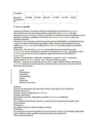 Pronóstico

    Bimestral      108.992    217.651    209.164     147.929    131.955     182.04
    ajustado por
    IE

    3. Glosario de PCP

    Ingeniería Industrial: Consiste en todas las actividades de control de ingeniería y
    administración que no se pueden designar claramente como funciones de otras
    ingenierías o de contabilidad. Incluye un cambio de variedad de tareas establecidas con el
    propósito de diseñar, establecer y mantener los sistemas administrativos para una
    eficiente operación.
    Planeación. Es un proceso racional que busca prever posibilidades o condiciones futuras
    y tomar una serie de decisiones para llegar a ellas. Requiere del establecimiento de
    objetivos y políticas, así como la fijación de programas y la determinación de métodos
    específicos.
    Producción.- Son los bienes y servicios producidos para ser usados fuera de la
    programación que se entregan al mercado o al sector de la sociedad, geográfico o de la
    economía al cual se sirve y que pretenden lograr directamente la finalidad de la
    organización.
    Control.- Comprobación, verificación, fiscalización, examen, registro, inspección,
    preponderancia, dominio, mando, poder. Quien controla una cosa.
    Mercado.- Conjunto de grupos de compra venta. Lugar o edificio público destinado al
    comercio. Conjunto de consumidores y productores de un artículo o línea de artículos.
    Elementos del mercado.-

•          Lugar
•          Proveedores
•          Empresas
•          Compradores
•          Dinero
•          Productos
•          Bienes y/o servicios

    Sistema.-
    Conjunto de elementos que intervienen entre sí para lograr un fin específico.
    Sistema productivo.-
    Entrada, insumo, salida (bien y o servicio)
    Enfoque sistemático.-
    Nos permite visualizar, diagnosticar posibles soluciones a problemas.
    Demanda.-
    Es la cantidad de productos, bienes y o servicios que se requieren por parte de los
    consumidores.
    Pronosticar.-
    Es predecir el futuro a partir de algunos indicios.
    Pronóstico.-
    Es una técnica que permite predecir lo que ocurrirá en el futuro. El pronóstico dependerá
    de los cambios en las variables externas al sistema de producción.
    Técnicas de pronósticos.
 
