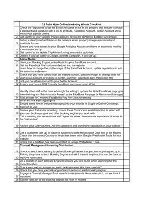 33 Point Hotel Online Marketing Winter Checklist
1
Check the 'signatures' of all the E mail Accounts in use in the property and ensure you have
a standardised signature with a link to Website, FaceBook Account, Twitter Account and a
link to your Special Offers.
2 Get control of your 'Google Places' account, review the content ie Location and Images
3
Set up a clearly marked folder on the network where property images are stored and
available for use.
4
Ensure you have access to your Google Analytics Account and have an automatic monthly
e mail report set up.
5 Get control of the Hotels TripAdvisor Listing, ensure it is uptodate.
6 Decide if you can justify a Google Adowrds Campaign, if yes set up.
Social Media
7 Have your Booking Engine embedded intro your FaceBook account
8 Get the FaceBook 'like' button embedded into the website
9
Learn how to change the profile image of the FaceBook Account, update regularly ie to suit
the seasons and events
10
Check that you have control over the website content, prepare images to change over the
year to suit seasons or events (ie Winter, Summer, Valentines Day, Halloween etc)
11 Link yur FaceBook account to your Twitter Account
12 Ensure you have a SEO Friendly FaceBook username (short URL)
13
Identify other staff in the hotel who might be willing to update the Hotel FaceBook page, give
them training and 'Administrator Access' to the FaceBook Fanpage (ie Restaurant Manager)
14 Trial at least for 3 months FaceBooks Pay Per Click Advertising
Website and Booking Engine
15
Embed some form of instant messaging into your website ie Skype or Online Concierge,
train taff to use.
16
Review your 'Extra's for upselling, ensure these 'Extra's' are available online to select with
your own booking engine and other booking engines you work with.
17
Call a meeting with reservations staff, agree on extras, demonstrate importance of extras to
the 'bottom line'.
18 Review your Gift Vouchers. Are they attractive and prominently displayed on your website?
19 Get a 'customer sign up' in place for customers at the Reservation Desk and in the Rooms.
20
Check that the correct Country of Origin has been set in Google WebMaster Tools for your
website
21 Check that a SiteMap has been submitted to Google WebMaster Tools.
Channel Management/Inventory Distribution
22 Check to see if there are any important Booking Engines that you are not yet signed up to.
23
Pick up the phone to each Booking Engine and ask if there is anything that can be done to
improve room sales.
24
Do a search on each Booking Engine to ensure your are found when searching for the
correct location.
25 Check your text and images on each booking engine. Are they uptodate?
26 Check that you have your full range of rooms set up on each booking engine.
27
Engage a Channel Manager if not already in use (sounds like a sales pitch, but we think it
important.
28 Set the rates on all the booking engines for next 14 months
 