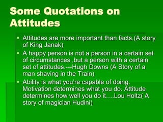 Some Quotations on 
Attitudes 
 Attitudes are more important than facts.(A story 
of King Janak) 
 A happy person is not a person in a certain set 
of circumstances ,but a person with a certain 
set of attitudes.---Hugh Downs (A Story of a 
man shaving in the Train) 
 Ability is what you’re capable of doing. 
Motivation determines what you do. Attitude 
determines how well you do it….Lou Holtz( A 
story of magician Hudini) 
 
