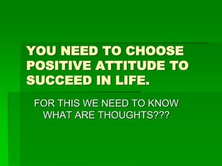 YOU NEED TO CHOOSE 
POSITIVE ATTITUDE TO 
SUCCEED IN LIFE. 
FOR THIS WE NEED TO KNOW 
WHAT ARE THOUGHTS??? 
 