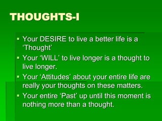 THOUGHTS-I 
 Your DESIRE to live a better life is a 
‘Thought’ 
 Your ‘WILL’ to live longer is a thought to 
live longer. 
 Your ‘Attitudes’ about your entire life are 
really your thoughts on these matters. 
 Your entire ‘Past’ up until this moment is 
nothing more than a thought. 
 