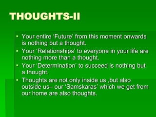 THOUGHTS-II 
 Your entire ‘Future’ from this moment onwards 
is nothing but a thought. 
 Your ‘Relationships’ to everyone in your life are 
nothing more than a thought. 
 Your ‘Determination’ to succeed is nothing but 
a thought. 
 Thoughts are not only inside us ,but also 
outside us– our ‘Samskaras’ which we get from 
our home are also thoughts. 
 