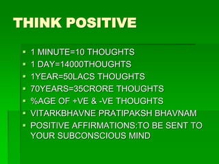 THINK POSITIVE 
 1 MINUTE=10 THOUGHTS 
 1 DAY=14000THOUGHTS 
 1YEAR=50LACS THOUGHTS 
 70YEARS=35CRORE THOUGHTS 
 %AGE OF +VE & -VE THOUGHTS 
 VITARKBHAVNE PRATIPAKSH BHAVNAM 
 POSITIVE AFFIRMATIONS:TO BE SENT TO 
YOUR SUBCONSCIOUS MIND 
 