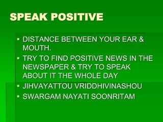 SPEAK POSITIVE 
 DISTANCE BETWEEN YOUR EAR & 
MOUTH. 
 TRY TO FIND POSITIVE NEWS IN THE 
NEWSPAPER & TRY TO SPEAK 
ABOUT IT THE WHOLE DAY 
 JIHVAYATTOU VRIDDHIVINASHOU 
 SWARGAM NAYATI SOONRITAM 
 