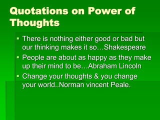Quotations on Power of 
Thoughts 
 There is nothing either good or bad but 
our thinking makes it so…Shakespeare 
 People are about as happy as they make 
up their mind to be…Abraham Lincoln 
 Change your thoughts & you change 
your world..Norman vincent Peale. 
 