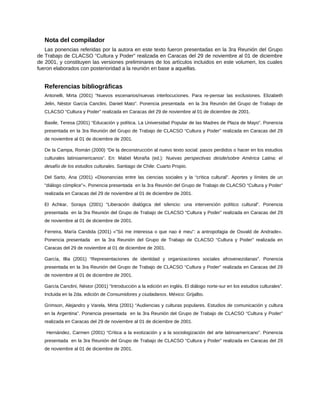 Nota del compilador
Las ponencias referidas por la autora en este texto fueron presentadas en la 3ra Reunión del Grupo
de Trabajo de CLACSO “Cultura y Poder” realizada en Caracas del 29 de noviembre al 01 de diciembre
de 2001, y constituyen las versiones preliminares de los artículos incluidos en este volumen, los cuales
fueron elaborados con posterioridad a la reunión en base a aquellas.
Referencias bibliográficas
Antonelli, Mirta (2001) “Nuevos escenarios/nuevas interlocuciones. Para re-pensar las exclusiones. Elizabeth
Jelin, Néstor García Canclini, Daniel Mato”. Ponencia presentada en la 3ra Reunión del Grupo de Trabajo de
CLACSO “Cultura y Poder” realizada en Caracas del 29 de noviembre al 01 de diciembre de 2001.
Basile, Teresa (2001) “Educación y política. La Universidad Popular de las Madres de Plaza de Mayo”. Ponencia
presentada en la 3ra Reunión del Grupo de Trabajo de CLACSO “Cultura y Poder” realizada en Caracas del 29
de noviembre al 01 de diciembre de 2001.
De la Campa, Román (2000) “De la deconstrucción al nuevo texto social: pasos perdidos o hacer en los estudios
culturales latinoamericanos”. En: Mabel Moraña (ed.): Nuevas perspectivas desde/sobre América Latina; el
desafío de los estudios culturales. Santiago de Chile: Cuarto Propio.
Del Sarto, Ana (2001) «Disonancias entre las ciencias sociales y la “crítica cultural”. Aportes y límites de un
“diálogo cómplice”». Ponencia presentada en la 3ra Reunión del Grupo de Trabajo de CLACSO “Cultura y Poder”
realizada en Caracas del 29 de noviembre al 01 de diciembre de 2001.
El Achkar, Soraya (2001) “Liberación dialógica del silencio: una intervención político cultural”. Ponencia
presentada en la 3ra Reunión del Grupo de Trabajo de CLACSO “Cultura y Poder” realizada en Caracas del 29
de noviembre al 01 de diciembre de 2001.
Ferreira, María Candida (2001) «”Só me interessa o que nao é meu”: a antropofagia de Osvald de Andrade».
Ponencia presentada en la 3ra Reunión del Grupo de Trabajo de CLACSO “Cultura y Poder” realizada en
Caracas del 29 de noviembre al 01 de diciembre de 2001.
García, Illia (2001) “Representaciones de identidad y organizaciones sociales afrovenezolanas”. Ponencia
presentada en la 3ra Reunión del Grupo de Trabajo de CLACSO “Cultura y Poder” realizada en Caracas del 29
de noviembre al 01 de diciembre de 2001.
García Canclini, Néstor (2001) “Introducción a la edición en inglés. El diálogo norte-sur en los estudios culturales”.
Incluida en la 2da. edición de Consumidores y ciudadanos. México: Grijalbo.
Grimson, Alejandro y Varela, Mirta (2001) “Audiencias y culturas populares. Estudios de comunicación y cultura
en la Argentina”. Ponencia presentada en la 3ra Reunión del Grupo de Trabajo de CLACSO “Cultura y Poder”
realizada en Caracas del 29 de noviembre al 01 de diciembre de 2001.
Hernández, Carmen (2001) “Crítica a la exotización y a la sociologización del arte latinoamericano”. Ponencia
presentada en la 3ra Reunión del Grupo de Trabajo de CLACSO “Cultura y Poder” realizada en Caracas del 29
de noviembre al 01 de diciembre de 2001.
 