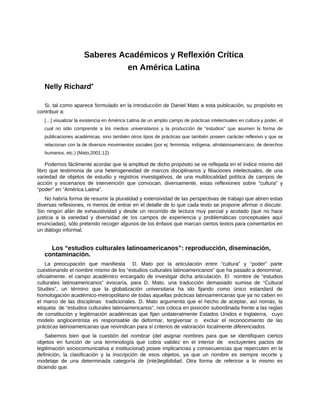 Saberes Académicos y Reflexión Crítica
en América Latina
Nelly Richard•
Si, tal como aparece formulado en la introducción de Daniel Mato a esta publicación, su propósito es
contribuir a:
[…] visualizar la existencia en América Latina de un amplio campo de prácticas intelectuales en cultura y poder, el
cual no sólo comprende a los medios universitarios y la producción de “estudios” que asumen la forma de
publicaciones académicas, sino también otros tipos de prácticas que también poseen carácter reflexivo y que se
relacionan con la de diversos movimientos sociales (por ej: feminista, indígena, afrolatinoamericano, de derechos
humanos, etc.) (Mato,2001:12)
Podemos fácilmente acordar que la amplitud de dicho propósito se ve reflejada en el índice mismo del
libro que testimonia de una heterogeneidad de marcos disciplinarios y filiaciones intelectuales, de una
variedad de objetos de estudio y registros investigativos, de una multilocalidad política de campos de
acción y escenarios de intervención que convocan, diversamente, estas reflexiones sobre “cultura” y
“poder” en “América Latina”.
No habría forma de resumir la pluralidad y extensividad de las perspectivas de trabajo que abren estas
diversas reflexiones, ni menos de entrar en el detalle de lo que cada texto se propone afirmar o discutir.
Sin ningún afán de exhaustividad y desde un recorrido de lectura muy parcial y acotado (que no hace
justicia a la variedad y diversidad de los campos de experiencia y problemáticas conceptuales aquí
enunciadas), sólo pretendo recoger algunos de los énfasis que marcan ciertos textos para comentarlos en
un diálogo informal.
Los “estudios culturales latinoamericanos”: reproducción, diseminación,
contaminación.
La preocupación que manifiesta D. Mato por la articulación entre “cultura” y “poder” parte
cuestionando el nombre mismo de los “estudios culturales latinoamericanos” que ha pasado a denominar,
oficialmente, el campo académico encargado de investigar dicha articulación. El nombre de “estudios
culturales latinoamericanos” evocaría, para D. Mato, una traducción demasiado sumisa de “Cultural
Studies”, un término que la globalización universitaria ha ido fijando como único estandard de
homologación académico-metropolitano de todas aquellas prácticas latinoamericanas que ya no caben en
el marco de las disciplinas tradicionales. D. Mato argumenta que el hecho de aceptar, así nomás, la
etiqueta de “estudios culturales latinoamericanos”, nos coloca en posición subordinada frente a las reglas
de constitución y legitimación académicas que fijan unilateralmente Estados Unidos e Inglaterra, cuyo
modelo anglocentrista es responsable de deformar, tergiversar o excluir el reconocimiento de las
prácticas latinoamericanas que reivindican para sí criterios de valoración localmente diferenciados.
Sabemos bien que la cuestión del nombrar (del asignar nombres para que se identifiquen ciertos
objetos en función de una terminología que cobra validez en el interior de excluyentes pactos de
legitimación sociocomunicativa e institucional) posee implicancias y consecuencias que repercuten en la
definición, la clasificación y la inscripción de esos objetos, ya que un nombre es siempre recorte y
modelaje de una determinada categoría de (inte)legibilidad. Otra forma de referirse a lo mismo es
diciendo que:
 