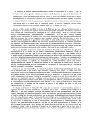 […] la producción de etiquetas que nombran dominantes culturales de nuestro tiempo no es gratuita. La lógica de
la relación entre actores globales y locales en el campo de la academia, o mejor, de la diseminación de
ideopanoramas, replica relaciones de poder en otras esferas. Al nombrar tendencias o paradigmas, los actores
globales garantizan su prominencia y la afiliación de los locales a los universos discursivos que ellos, los globales,
construyeron. El acto de nombrar nunca es inocuo, especialmente cuando se confunde con el acto de categorizar.
Como afirma Spurr en su trabajo sobre la “retórica del imperio”: “el proceso a través del cual una cultura
subordina a otra empieza con el acto de dar nombres” (1999:4)” (Lins Ribeiro,2001:163).
En ese sentido, resulta atendible el deseo de D. Mato de que las prácticas latinoamericanas se
desmarquen de la uniformación implícita en el recorte serializador del nombre de “estudios culturales”,
como nombre que transnacionaliza el paradigma de los “Cultural Studies”. Desde ya, cualquiera de los
términos (“postmodernismo”, “postcolonialismo”, “subalternismo”, etc.) que van y vienen, cruzando
latitudes, en los intercambios de posición entre los críticos latinoamericanos y la academia internacional,
deberían despertar las mismas sospechas que “estudios culturales latinoamericanos”, ya que su
metropolitanismo académico es igualmente responsable de crear confusiones y malentendidos. Es, en
todo caso, legítimo partir desconfiando del mecanismo de estandarización de la academia globalizada
que obliga las prácticas latinoamericanas, para acceder a la visibilidad internacional de los congresos y
publicaciones en inglés, a satisfacer las convenciones (terminológicas y otras) que decreta el mercado
académico-metropolitano, sacrificando así lo singular y diferencial de sus modalidades locales.
Se ha ya discutido ampliamente sobre las asimetrías de poder que subordinan las prácticas
latinoamericanas a un control de los medios institucionales (universidades, editoriales, becas de
investigación, fundaciones, etc.) que regula los intercambios de signos entre lo local y lo global siempre
en beneficio de la jerarquía metropolitana. Las tecnologías de la reproducción universitaria ―diseminadas
por una red globalizante que multicoordina la academia norteamericana― formatea nombres y categorías
para que la “diferencia latinoamericana” sea acomodable, fácilmente traspasable y convertible a los
léxicos internacionales. El aparato de traducción del centro académico opera una síntesis
homogeneizante que suprime la singularidad material de las superficies de operación en las que se
articulan los saberes locales, al borrar los pliegues de microdiferenciación que singularizan cada una de
nuestras localidades enunciativas y operativas.
Me parece que una manera eficaz de restituir el volumen y el espesor de esas tramas locales, pasa
por un ejercicio como el que realizan aquí Alejandro Grimson y Mirta Varela. Al exhibir cómo “una
especificidad histórico-cultural permitió imaginar conceptos y herramientas analíticas ignoradas tanto por
las historias oficiales de los estudios culturales (que nunca atraviesan el ecuador) como por ciertas
modas teóricas que no consiguen escapar de la actualidad”, los autores no sólo demuestran cómo “en la
Argentina se plantearon aportes y debates contemporáneos a los desarrollados por los estudios
culturales anglosajones” (Grimson-Varela,2001:212). Ellos permiten, además, una comprensión detallada
de cómo se van suscitando y desplegando cierto debates locales cuyas apuestas teóricas sólo pueden
ser comprensibles en función de las políticas de campo y las batallas de saber en las que,
coyunturalmente, se inscriben.
Al retrazar el itinerario de formación del campo de los estudios en comunicación y cultura en
Argentina, Grimson y Varela reconstruyen una historia de la teoría ―anudada por la categoría de
“recepción” ― que hace falta para investigar los procesos de traducción y diseminación a los que dan
lugar los viajes de la teoría en América Latina. Como bien sabemos, los campos de pensamiento cultural
en América Latina han siempre tenido que ver con la recepción desfasada de lo que Roberto Schwartz
llamó “las ideas fuera de lugar”, es decir, con los ensamblajes y las recombinaciones de teorías que
atraviesan distintas fronteras antes de llegar a conectarse con una determinada localidad crítica. Hablar
de “traducción” es hablar de la serie de apropiaciones, desapropiaciones y contrapropiaciones, que
afectan a los materiales teóricos puestos a circular por las redes internacionales y, también, de la
refuncionalización táctica de ciertos ángulos del debate internacional que, en un contexto local, son
llamados de modo inédito a desplazar y transformar las relaciones de saber que se dan entre lo
consolidado y lo emergente. Investigar las relaciones entre “cultura” y “poder” en América Latina debería
 
