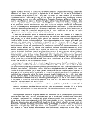 suponer el análisis de cómo, en cada medio, se van articulando los campos institucionales y sus soportes
operativos, las reglas de inscripción y legitimación de los saberes, las fuerzas de constitución o
desconstitución de las disciplinas, etc. Habría todo un trabajo por hacer respecto de las diferentes
condiciones bajo las cuales ciertos flujos teóricos se han ido productivizando en algunos contextos
latinoamericanos y no en otros: ¿Por qué Gramsci o Foucault o Bourdieu o Williams o Benjamin, y de
acuerdo a qué hábitos de recepción disciplinaria? ¿Bajo cuáles marcas de apropiación intelectual y para
oponerse a qué trazados de normalización académica? Rastrear las zonas de traspaso y resignificación
de los préstamos teóricos internacionales sirve para realzar las energías críticas que determinadas
lecturas ayudan a estimular, en función de acotadas problemáticas conceptuales y localizaciones tácticas,
bajo urgencias que llevan la novedad de lo importado a reafirmar o bien impugnar ciertas hegemonías de
conocimiento, según las específicas configuraciones de poder académico en las que se hallan
regionalmente inscritos los traspasos de la cita metropolitana.
El hecho de que la historia teórica de los debates argentinos en torno a la categoría de la “recepción”
―tal como la recrean Grimson y Varela― pase no sólo por firmas de autores y líneas de investigación
sino, también, por la marca posicional de las revistas que intervienen en el debate político-cultural, se
vincula a la idea de que, en América Latina, “las revistas culturales son un espacio privilegiado para
registrar, entre otras cosas, la introducción y discusión de los referentes teóricos”, ya que “sus
textualidades heterogéneas (las de las revistas) tienen, por un lado, un algo grado de permeabilidad a los
nuevos discursos y, por el otro, generalmente son el órgano de expresión más o menos manifiesto de una
agenda cultural” (Patiño,1999:25). Revisar ―de modo más o menos sistemático― el itinerario de las
revistas latinoamericanas permitiría hacer emerger las condiciones políticas de la recepción local y
mostrar cómo, bajo dictaduras, ellas se apropiaron informalmente de ciertos cuerpos teóricos mediante
lecturas oblicuas que transgredieron completamente los protocolos académicos de las bibliografías
metropolitanas. Muchas de esas revistas funcionaron como “organizadores culturales” que “generaron
espacios .de debate, confrontación y crítica poco institucionalizados” (Wortman,2001:555) y que, por lo
mismo, deben ser consideradas para expandir las fronteras institucionales de la cultura académica hacia
campos más amplios de intervención político-cultural.
Un serio problema que deriva de la selección hegemónica que realiza el diseño metropolitano de las
antologías sobre “estudios culturales latinoamericanos” es que dicha selección arma un tráfico de citas
casi enteramente volcado hacia la internacionalización norteamericana. Para contrarrestar esa viciada
tendencia metropolitana, varios textos de esta publicación se proponen destacar aportes como los de
Osvaldo de Andrade (Ferreira, 2001), Angel Rama (Poblete,2001) o Aníbal Quijano (Pajuelo,2001), en un
gesto que ayuda al rescate de las genealogías de pensamiento que intervienen en la formación de una
tradición crítica en América Latina. Ese gesto parecería complementarse con otro ―sobre todo, para
quienes provienen de los estudios literarios― que postula que los estudios culturales latinoamericanos
“no representan únicamente una ruptura epistemológica con respecto a lo que se hacía antes ―como lo
es en general en el caso de los “Cultural Studies―” sino, sobre todo, una continuidad de nuestro propio
desarrollo crítico latinoamericano” y que, incluso:
[…] los pensadores latinoamericanos de la cultura ―a la manera de Rodríguez, Bello, Sarmiento, Martí, Rodó,
Henríquez Ureña, Reyes, Fernández Retamar, González Prada, Mariátegui, Ortiz y Rama― son, en un sentido
bien estricto, los verdaderos precursores de los Estudios Culturales Latinoamericanos” (Ríos,2001:421).
Es comprensible este deseo de querer reforzar una continuidad con el pasado regional para salvar la
memoria de las tradiciones culturales latinoamericanas que se encuentran constantemente amenazadas
de despidos y cancelación, en el globalizado paisaje académico de los “post” internacionales. Pero, al
mismo tiempo, insistir tanto en esta dimensión fluida de continuidad entre el culturalismo de la tradición
del ensayo latinoamericano y la actual fórmula académica de los estudios culturales amenaza, creo, con
disimular los profundos cambios que separan a ambos, partiendo por la disolución del aura humanística
del ensayo como género (y escritura) que se ha visto reemplazada por la consagración del paper que,
hoy, instaura el nuevo modelo tecno-operativo del conocimiento universitario. Varios rasgos de
 