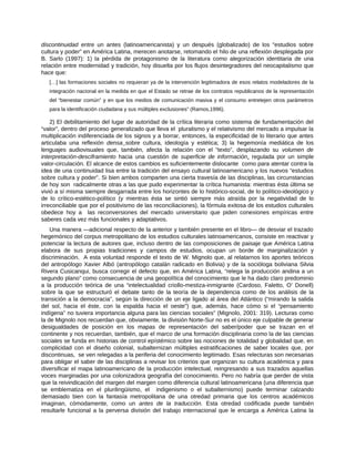 discontinuidad entre un antes (latinoamericanista) y un después (globalizado) de los “estudios sobre
cultura y poder” en América Latina, merecen anotarse, retomando el hilo de una reflexión desplegada por
B. Sarlo (1997): 1) la pérdida de protagonismo de la literatura como alegorización identitaria de una
relación entre modernidad y tradición, hoy disuelta por los flujos desintegradores del neocapitalismo que
hace que:
[…] las formaciones sociales no requieran ya de la intervención legitimadora de esos relatos modeladores de la
integración nacional en la medida en que el Estado se retrae de los contratos republicanos de la representación
del “bienestar común” y en que los medios de comunicación masiva y el consumo entretejen otros parámetros
para la identificación ciudadana y sus múltiples exclusiones” (Ramos,1996).
2) El debilitamiento del lugar de autoridad de la crítica literaria como sistema de fundamentación del
“valor”, dentro del proceso generalizado que lleva el pluralismo y el relativismo del mercado a impulsar la
multiplicación indiferenciada de los signos y a borrar, entonces, la especificidad de lo literario que antes
articulaba una reflexión densa sobre cultura, ideología y estética; 3) la hegemonía mediática de los
lenguajes audiovisuales que, también, afecta la relación con el “texto”, desplazando su volumen de
interpretación-desciframiento hacia una cuestión de superficie de información, regulada por un simple
valor-circulación. El alcance de estos cambios es suficientemente dislocante como para atentar contra la
idea de una continuidad lisa entre la tradición del ensayo cultural latinoamericano y los nuevos “estudios
sobre cultura y poder”. Si bien ambos comparten una cierta travesía de las disciplinas, las circunstancias
de hoy son radicalmente otras a las que pudo experimentar la crítica humanista: mientras ésta última se
vivió a sí misma siempre desgarrada entre los horizontes de lo histórico-social, de lo político-ideológico y
de lo crítico-estético-político (y mientras ésta se sintió siempre más atraída por la negatividad de lo
irreconciliable que por el positivismo de las reconciliaciones), la fórmula exitosa de los estudios culturales
obedece hoy a las reconversiones del mercado universitario que piden conexiones empíricas entre
saberes cada vez más funcionales y adaptativos.
Una manera ―adicional respecto de la anterior y también presente en el libro― de desviar el trazado
hegemónico del corpus metropolitano de los estudios culturales latinoamericanos, consiste en reactivar y
potenciar la lectura de autores que, incluso dentro de las composiciones de paisaje que América Latina
elabora de sus propias tradiciones y campos de estudios, ocupan un borde de marginalización y
discriminación. A esta voluntad responde el texto de W. Mignolo que, al relatarnos los aportes teóricos
del antropólogo Xavier Albó (antropólogo catalán radicado en Bolivia) y de la socióloga boliviana Silvia
Rivera Cusicanqui, busca corregir el defecto que, en América Latina, “relega la producción andina a un
segundo plano” como consecuencia de una geopolítica del conocimiento que le ha dado claro predominio
a la producción teórica de una “intelectualidad criollo-mestiza-inmigrante (Cardoso, Faletto, O’ Donell)
sobre la que se estructuró el debate tanto de la teoría de la dependencia como de los análisis de la
transición a la democracia”, según la dirección de un eje ligado al área del Atlántico (“mirando la salida
del sol, hacia el éste, con la espalda hacia el oeste”) que, además, hace cómo si el “pensamiento
indígena” no tuviera importancia alguna para las ciencias sociales” (Mignolo, 2001: 319). Lecturas como
la de Mignolo nos recuerdan que, obviamente, la división Norte-Sur no es el único eje culpable de generar
desigualdades de posición en los mapas de representación del saber/poder que se trazan en el
continente y nos recuerdan, también, que el marco de una formación disciplinaria como la de las ciencias
sociales se funda en historias de control epístémico sobre las nociones de totalidad y globalidad que, en
complicidad con el diseño colonial, subalternizan múltiples estratificaciones de saber locales que, por
discontinuas, se ven relegadas a la periferia del conocimiento legitimado. Esas relecturas son necesarias
para obligar el saber de las disciplinas a revisar los criterios que organizan su cultura académica y para
diversificar el mapa latinoamericano de la producción intelectual, reingresando a sus trazados aquellas
voces marginadas por una colonizadora geografía del conocimiento. Pero no habría que perder de vista
que la reivindicación del margen del margen como diferencia cultural latinoamericana (una diferencia que
se emblematiza en el plurilingüismo, el indigenismo o el subalternismo) puede terminar calzando
demasiado bien con la fantasía metropolitana de una otredad primaria que los centros académicos
imaginan, cómodamente, como un antes de la traducción. Esta otredad codificada puede también
resultarle funcional a la perversa división del trabajo internacional que le encarga a América Latina la
 