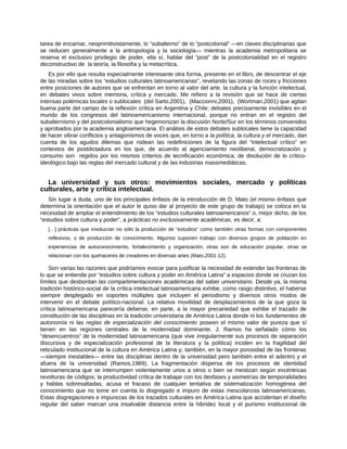 tarea de encarnar, neoprimitivistamente, lo “subalterno” de lo “postcolonial” ―en claves disciplinarias que
se reducen generalmente a la antropología y la sociología― mientras la academia metropolitana se
reserva el exclusivo privilegio de poder, ella sí, hablar del “post” de la postcolonialidad en el registro
deconstructivo de la teoría, la filosofía y la metacrítica.
Es por ello que resulta especialmente interesante otra forma, presente en el libro, de descentrar el eje
de las miradas sobre los “estudios culturales latinoamericanas”, revelando las zonas de roces y fricciones
entre posiciones de autores que se enfrentan en torno al valor del arte, la cultura y la función intelectual,
en debates vivos sobre memoria, crítica y mercado. Me refiero a la revisión que se hace de ciertas
intensas polémicas locales o sublocales (del Sarto,2001), (Maccionni,2001), (Wortman,2001) que agitan
buena parte del campo de la reflexión crítica en Argentina y Chile; debates precisamente invisibles en el
mundo de los congresos del latinoamericanismo internacional, porque no entran en el registro del
subalternismo y del postcolonialismo que hegemonizan la discusión Norte/Sur en los términos convenidos
y aprobados por la academia angloamericana. El análisis de estos debates sublocales tiene la capacidad
de hacer vibrar conflictos y antagonismos de voces que, en torno a la política, la cultura y el mercado, dan
cuenta de los agudos dilemas que rodean las redefiniciones de la figura del “intelectual crítico” en
contextos de postdictadura en los que, de acuerdo al agenciamiento neoliberal, democratización y
consumo son regidos por los mismos criterios de tecnificación económica; de disolución de lo crítico-
ideológico bajo las reglas del mercado cultural y de las industrias massmediáticas.
La universidad y sus otros: movimientos sociales, mercado y políticas
culturales, arte y crítica intelectual.
Sin lugar a duda, uno de los principales énfasis de la introducción de D. Mato (el mismo énfasis que
determina la orientación que el autor le quiso dar al proyecto de este grupo de trabajo) se coloca en la
necesidad de ampliar el entendimiento de los “estudios culturales latinoamericanos” o, mejor dicho, de los
“estudios sobre cultura y poder”, a prácticas no exclusivamente académicas, es decir, a:
[…] prácticas que involucran no sólo la producción de “estudios” como también otras formas con componentes
reflexivos, o de producción de conocimiento. Algunos suponen trabajo con diversos grupos de población en
experiencias de autoconocimiento, fortalecimiento y organización, otras son de educación popular, otras se
relacionan con los quehaceres de creadores en diversas artes (Mato,2001:12).
Son varias las razones que podríamos evocar para justificar la necesidad de extender las fronteras de
lo que se entiende por “estudios sobre cultura y poder en América Latina” a espacios donde se cruzan los
límites que desbordan las compartimentaciones académicas del saber universitario. Desde ya, la misma
tradición histórico-social de la crítica intelectual latinoamericana exhibe, como rasgo distintivo, el haberse
siempre desplegado en soportes múltiples que incluyen el periodismo y diversos otros modos de
intervenir en el debate político-nacional. La relativa movilidad de desplazamientos de la que goza la
crítica latinoamericana parecería deberse, en parte, a la mayor precariedad que exhibe el trazado de
constitución de las disciplinas en la tradición universitaria de América Latina donde ni los fundamentos de
autonomía ni las reglas de especialización del conocimiento poseen el mismo valor de pureza que sí
tienen en las regiones centrales de la modernidad dominante. J. Ramos ha señalado cómo los
“desencuentros” de la modernidad latinoamericana (que vive irregularmente sus procesos de separación
discursiva y de especialización profesional de la literatura y la política) inciden en la fragilidad del
reticulado institucional de la cultura en América Latina y, también, en la mayor porosidad de las fronteras
―siempre inestables― entre las disciplinas dentro de la universidad pero también entre el adentro y el
afuera de la universidad (Ramos,1989). La fragmentación dispersa de los procesos de identidad
latinoamericana que se interrumpen violentamente unos a otros o bien se mestizan según excéntricas
revolturas de códigos; la productividad crítica de trabajar con los desfases y asimetrías de temporalidades
y hablas sobresaltadas, acusa el fracaso de cualquier tentativa de sistematización homogénea del
conocimiento que no tome en cuenta lo disgregado e impuro de estas mescolanzas latinoamericanas.
Estas disgregaciones e impurezas de los trazados culturales en América Latina que accidentan el diseño
regular del saber marcan una insalvable distancia entre la hibridez local y el purismo institucional de
 