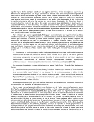aquella “lógica de los campos” forjada en las regiones centrales, donde las reglas de separación y
diferenciación han procedido con mayor coherencia e firmeza. Pero torna indispensable el prestarles
atención a los modos desafiliados según los cuales ciertos saberes latinoamericanos de la fractura, de la
emergencia y de la precariedad, entran en conflicto con la síntesis unificadora de la razón académica
para generar heterodoxos nudos de pensamiento en los bordes más disgregados de los modelos de
formación universitaria, tal como ha ocurrido en los contextos dictatoriales del Cono Sur donde el
pensamiento crítico ha tenido que salirse del refugio universitario, para repolitizarse en los choques con
un contexto histórico en pleno desarme y convulsión. Estas sacudidas explican, quizás, porqué las obras
de los críticos latinoamericanos pueden ser vistas como “obras que le hablan a la cultura latinoamericana
como espacio social en vivo, no desde debates literarios organizados por mercados académicos” (De la
Campa,2000:89) y como obras siempre agitadas, aunque se concentren en lo “textual”, por la tensión
entre lo crítico-intelectual y lo político-social.
Pero está claro que la preocupación de D. Mato quiere abarcar tránsitos que vayan mucho más allá de
esta heterogeneidad de soportes que ocupa la palabra escrita del intelectual latinoamericano cuando se
interesa por hablarles a distintos públicos, desde distintos lugares y según distintos registros de
enunciación. Le preocupa más bien a D. Mato extender la categoría de intelectuales a todos aquellos
que, más allá de la cultura académica de la palabra escrita, se inserten en tramas de articulación que, tal
como ocurre en este libro, pasan por «la experiencia efectiva en la formulación de políticas culturales
para los Estados y/o para diversos movimientos sociales […]; por participar activamente en debates
públicos y/o en el diseño de políticas para las artes y/o los medios y las llamadas “industrias culturales”»
ya que:
[…] efectivamente es común en diversos medios intelectuales latinoamericanos hacer explícitos los intereses de
intervención en el diseño de políticas de diversos actores sociales, incluso pero no sólo de los gobiernos
nacionales y sus agencias, sino y con una amplia diversidad de actores sociales, la cual incluye organismos
internacionales, organizaciones de derechos humanos, organizaciones indígenas, organizaciones
afrolatinoamericanas, y otros actores participantes en diversos movimientos sociales (Mato,2000:25).
Su preocupación pasa por rescatar iniciativas como las de Paulo Freire y Orlando Fals Borda como
figuras:
[…] que han mantenido y mantienen prácticas dentro y fuera de la academia y que por tanto no necesariamente,
o no siempre ni sólo, hacen “estudios” ―y por destacar― […] al movimiento zapatista en México […]; los
movimientos e intelectuales indígenas en casi todos los países de la región […] y sus figuras públicas del peso de
Rigoberta Menchú y Luis Macas[...]; el movimiento afroamericano; [...] el movimiento feminista; el movimiento de
derechos humanos […]” (Mato, 2001: 25).
Entre otras manifestaciones que usan medios alternativos a la investigación académica para marcar
su compromiso con proyectos de transformación social.
Punto a parte merece la mención al feminismo. Coincido con G. Yúdice cuando señala que un “punto
débil” de los estudios culturales latinoamericanos consiste en “una escasa atención a las cuestiones de
género y orientación sexual” (Yúdice,2001:573). Este “punto débil” señala una importante diferencia entre
los estudios de la interdisciplinariedad tal como se practican desde las ciencias sociales o las teorías de
la comunicación en América Latina y el corte posestructuralista de los Cultural Studies que, al trabajar
sobre subjetividad, poder y representación, no se permiten a sí mismos (felizmente) dejar de lado a la
teoría feminista. Este libro, al menos, registra la voz de Virginia Vargas hablando sobre “los feminismos
latinoamericanos”, además de la voluntad de su coordinador de querer incluir a las organizaciones de
mujeres en el listado de las fuerzas de transformación social que cuestionan los límites de exclusión y
discriminación ciudadanas. Sin embargo, hace falta subrayar lo siguiente: la mirada progresista de la
investigación social que apoya al feminismo como movimiento de lucha puede, efectivamente, servir para
ampliar el corpus de prácticas al que se refiere un libro como éste sobre “cultura” y “poder”, pero esta
apertura de planos que diversifica objetos de estudios no garantiza en absoluto la transformación de la
 