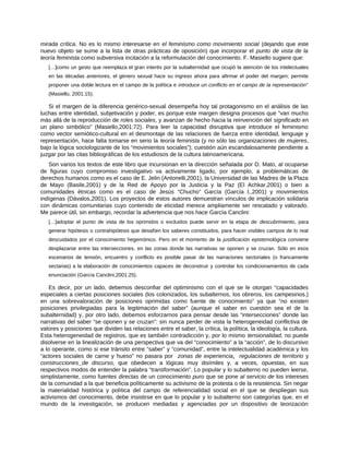 mirada crítica. No es lo mismo interesarse en el feminismo como movimiento social (dejando que este
nuevo objeto se sume a la lista de otras prácticas de oposición) que incorporar el punto de vista de la
teoría feminista como subversiva incitación a la reformulación del conocimiento. F. Masiello sugiere que:
[…]como un gesto que reemplaza el gran interés por la subalternidad que ocupó la atención de los intelectuales
en las décadas anteriores, el género sexual hace su ingreso ahora para afirmar el poder del margen; permite
proponer una doble lectura en el campo de la política e introduce un conflicto en el campo de la representación”
(Masiello, 2001:15).
Si el margen de la diferencia genérico-sexual desempeña hoy tal protagonismo en el análisis de las
luchas entre identidad, subjetivación y poder, es porque este margen designa procesos que “van mucho
más allá de la reproducción de roles sociales, y avanzan de hecho hacia la reinvención del significado en
un plano simbólico” (Masiello,2001:72). Para leer la capacidad disruptiva que introduce el feminismo
como vector semiótico-cultural en el desmontaje de las relaciones de fuerza entre identidad, lenguaje y
representación, hace falta tomarse en serio la teoría feminista (y no sólo las organizaciones de mujeres,
bajo la lógica sociologizante de los “movimientos sociales”); cuestión aún escandalosamente pendiente a
juzgar por las citas bibliográficas de los estudiosos de la cultura latinoamericana.
Son varios los textos de este libro que incursionan en la dirección señalada por D. Mato, al ocuparse
de figuras cuyo compromiso investigativo va activamente ligado, por ejemplo, a problemáticas de
derechos humanos como es el caso de E. Jelin (Antonelli,2001), la Universidad de las Madres de la Plaza
de Mayo (Basile,2001) y de la Red de Apoyo por la Justicia y la Paz (El Achkar,2001) o bien a
comunidades étnicas como es el caso de Jesús “Chucho” García (García I.,2001) y movimientos
indígenas (Dávalos,2001). Los proyectos de estos autores demuestran vínculos de implicación solidaria
con dinámicas comunitarias cuyo contenido de eticidad merece ampliamente ser rescatado y valorado.
Me parece útil, sin embargo, recordar la advertencia que nos hace García Canclini:
[…]adoptar el punto de vista de los oprimidos o excluidos puede servir en la etapa de descubrimiento, para
generar hipótesis o contrahipótesis que desafíen los saberes constituidos, para hacer visibles campos de lo real
descuidados por el conocimiento hegemónico. Pero en el momento de la justificación epistemológica conviene
desplazarse entre las intersecciones, en las zonas donde las narrativas se oponen y se cruzan. Sólo en esos
escenarios de tensión, encuentro y conflicto es posible pasar de las narraciones sectoriales (o francamente
sectarias) a la elaboración de conocimientos capaces de deconstruir y controlar los condicionamientos de cada
enunciación (García Canclini,2001:25).
Es decir, por un lado, debemos desconfiar del optiminismo con el que se le otorgan “capacidades
especiales a ciertas posiciones sociales (los colonizados, los subalternos, los obreros, los campesinos.)
en una sobrevaloración de posiciones oprimidas como fuente de conocimiento” ya que “no existen
posiciones privilegiadas para la legitimación del saber” (aunque el saber en cuestión sea el de la
subalternidad) y, por otro lado, debemos esforzarnos para pensar desde las “intersecciones” donde las
narrativas del saber “se oponen y se cruzan”: sin nunca perder de vista la heterogeneidad conflictiva de
valores y posiciones que dividen las relaciones entre el saber, la crítica, la política, la ideología, la cultura.
Esta heterogeneidad de registros, que es también contradicción y, por lo mismo tensionalidad, no puede
disolverse en la linealización de una perspectiva que va del “conocimiento” a la “acción”, de lo discursivo
a lo operante, como si ese tránsito entre “saber” y “comunidad”, entre la intelectualidad académica y los
“actores sociales de carne y hueso” no pasara por zonas de experiencia, regulaciones de territorio y
construcciones de discurso, que obedecen a lógicas muy disímiles y, a veces, opuestas, en sus
respectivos modos de entender la palabra “transformación”. Lo popular y lo subalterno no pueden leerse,
simplistamente, como fuentes directas de un conocimiento puro que se pone al servicio de los intereses
de la comunidad a la que beneficia políticamente su activismo de la protesta o de la resistencia. Sin negar
la materialidad histórica y política del campo de referencialidad social en el que se despliegan sus
activismos del conocimiento, debe insistirse en que lo popular y lo subalterno son categorías que, en el
mundo de la investigación, se producen mediadas y agenciadas por un dispositivo de teorización
 