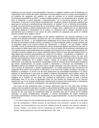 académica que las somete a discontinuidades y fracturas: a múltiples conflictos entre la disidencia y la
negociación, entre el hecho de querer representar a la externalidad viva de un cuerpo extra-académico y
su condición de categorías que obtienen un valor de mercado en el circuito transnacional del
conocimiento financiado de las ONG´s. Existen múltiples peligros en una idealización de lo “popular” que
lleva el intelectual a querer depositar ―redentoramente― en la conciencia práctica de su “otro”
comunitario, el valor de un conocimiento considerado más “verdadero” (directo, vivenciado, auténtico) que
aquel que se construye y autodeconstruye teóricamente. Lo “popular” no es un referente preconstituido,
ya dado: una esencia previa a la historia de su construcción, anterior y exterior a las matrices discursivas,
a las agencias teóricas y político-institucionales que le otorgan valor y significación en un determinado
sistema de apelación e interpelación de la cultura. La constitución de lo “popular” depende de las
articulaciones que lo definen en los cruces de varios sistemas de categorías que ponen en conflicto
diversos sentidos de la palabra “cultura”.
Entre las legalizaciones institucionales de los saberes académicos, las acciones prácticas en los
mundos de lo popular (comunidad, sociedad civil, etc.), las mediaciones instrumentales que administran
sus sistemas de acción y las simbolizaciones imaginarias de la cultura que desordena el arte, hay
brechas de confrontación donde lo teórico y lo político, lo crítico-intelectual, ponen en juego energías que
no responden todas a los mismos criterios de “intervención” o “eficacia” . En ese sentido, resulta
discutible una de las afirmaciones que parecería orientar tácitamente algunas secciones de este libro: la
que consiste en darle mayor valor al conocimiento en vivo y en directo de las prácticas comunitarias que
a las intervenciones crítico-intelectuales que se juegan en el escenario de la cultura institucionalizada, por
considerar al primero dotado de un mayor coeficiente político. Entrar en esta discusión implica revisar un
largo debate que comienza preguntándose por cuáles son los índices ―cuantitativos o cualitativos― de
radicalidad política que deciden de la fuerza transformadora de las prácticas críticas. No hay cómo
abordar esta pregunta sin tomar en cuenta a su vez las confrontaciones de sentido que se desatan entre
las múltiples definiciones de la palabra “cultura”, cuando se la piensa desde la “crítica”. Estas
definiciones, ya lo sabemos, van desde lo antropológico-social (el conjunto de los intercambios simbólicos
que llevan, cotidianamente, los grupos sociales a representar y comunicar sus identidades) a lo
ideológico-estética (las batallas de la forma que le otorgan densidad a las obras del arte y la literatura
como campos de producción y debate especializados) a lo político-institucional (los mecanismos de
regulación de la cultura como producto a administrar, en el cruce entre Estado, sociedad y mercado). La
tendencia a privilegiar o a excluir una de estas definiciones (la antropológico-sociológica o la crítico-
estética) es precisamente lo que pone en debate el habitual enfrentamiento entre quienes vienen del
mundo de las ciencias sociales y los practicantes de los estudios literarios. Ese debate reubica la
categoría de lo “popular” en una trama muy compleja de argumentos y puntos de vista a menudo
enfrentados entre sí en torno al significado crítico de una práctica de resistencia, de un discurso
oposicional, que no se resuelve simplemente colectivizando el trayecto del conocimiento o extendiendo
―solidariamente― la noción de “investigación” más allá del formato académico.
Dos textos de esta publicación ponen en tensión definiciones que son muy útiles para introducir
matices entre las políticas culturales y lo político cultural (Wortman,2001) y para señalar la “amplia gama
de mediaciones entre lo político de lo cultural y lo cultural de lo político” (Ochoa,2001:348); y para insistir
además en que esta gama de mediaciones debe ser teorizada para que el campo de las políticas
culturales no quede completamente entregado a criterios funcionalistas de simple rendimiento
burocrático-administrativo: “la teoría crítica debe jugar un papel fundamental”, nos dice Ana María Ochoa,
porque si no:
[…] se corre el riesgo de la instrumentalización del saber para funciones académicas en las cuales no hay cabida
para las contradictorios y difíciles procesos de intermediación entre teorización y práctica de las políticas
culturales; una instrumentalización que reduce las múltiples formas de mediación entre prácticas culturales y
procesos sociales a una relación empírica caracterizada por prácticas de “planificación”, “administración” y
“gestión” cultural propias de la noción de desarrollo (Ochoa, 2001: 356).
 