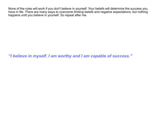 None of the rules will work if you don't believe in yourself. Your beliefs will determine the success you
have in life. There are many ways to overcome limiting beliefs and negative expectations, but nothing
happens until you believe in yourself. So repeat after me.
“I believe in myself. I am worthy and I am capable of success.”
 