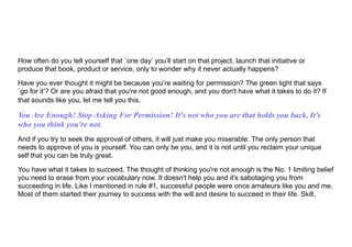 How often do you tell yourself that `one day’ you’ll start on that project, launch that initiative or
produce that book, product or service, only to wonder why it never actually happens?
Have you ever thought it might be because you’re waiting for permission? The green light that says
`go for it’? Or are you afraid that you're not good enough, and you don't have what it takes to do it? If
that sounds like you, let me tell you this.
You Are Enough! Stop Asking For Permission! It's not who you are that holds you back, It's
who you think you're not.
And if you try to seek the approval of others, it will just make you miserable. The only person that
needs to approve of you is yourself. You can only be you, and it is not until you reclaim your unique
self that you can be truly great.
You have what it takes to succeed. The thought of thinking you're not enough is the No. 1 limiting belief
you need to erase from your vocabulary now. It doesn't help you and it's sabotaging you from
succeeding in life. Like I mentioned in rule #1, successful people were once amateurs like you and me.
Most of them started their journey to success with the will and desire to succeed in their life. Skill,
 