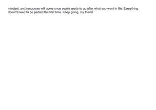 mindset, and resources will come once you're ready to go after what you want in life. Everything
doesn't need to be perfect the first time. Keep going, my friend.
 