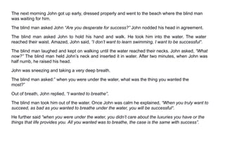 The next morning John got up early, dressed properly and went to the beach where the blind man
was waiting for him.
The blind man asked John “Are you desperate for success?” John nodded his head in agreement.
The blind man asked John to hold his hand and walk. He took him into the water. The water
reached their waist. Amazed, John said, “I don’t want to learn swimming, I want to be successful“.
The blind man laughed and kept on walking until the water reached their necks. John asked, “What
now?” The blind man held John’s neck and inserted it in water. After two minutes, when John was
half numb, he raised his head.
John was sneezing and taking a very deep breath.
The blind man asked:” when you were under the water, what was the thing you wanted the
most?”
Out of breath, John replied, “I wanted to breathe”.
The blind man took him out of the water. Once John was calm he explained, “When you truly want to
succeed, as bad as you wanted to breathe under the water, you will be successful“.
He further said “when you were under the water, you didn’t care about the luxuries you have or the
things that life provides you. All you wanted was to breathe, the case is the same with success”.
 