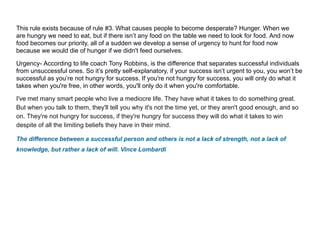 This rule exists because of rule #3. What causes people to become desperate? Hunger. When we
are hungry we need to eat, but if there isn’t any food on the table we need to look for food. And now
food becomes our priority, all of a sudden we develop a sense of urgency to hunt for food now
because we would die of hunger if we didn't feed ourselves.
Urgency- According to life coach Tony Robbins, is the difference that separates successful individuals
from unsuccessful ones. So it’s pretty self-explanatory, if your success isn’t urgent to you, you won’t be
successful as you’re not hungry for success. If you're not hungry for success, you will only do what it
takes when you're free, in other words, you'll only do it when you're comfortable.
I've met many smart people who live a mediocre life. They have what it takes to do something great.
But when you talk to them, they'll tell you why it's not the time yet, or they aren't good enough, and so
on. They're not hungry for success, if they're hungry for success they will do what it takes to win
despite of all the limiting beliefs they have in their mind.
The difference between a successful person and others is not a lack of strength, not a lack of
knowledge, but rather a lack of will. Vince Lombardi
 
