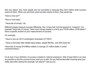 One big reason why most people are not successful is because they don’t define what success
means to them. When you ask them what success means to them, they would say
“Have a nice car?”
”Have a nice body.“
“Have lots of money.” etc
Different people measure success differently. Yes, I know that, but the keyword is “measure”. For
example “Have lots of money.” How much money exactly is a lot to you? $100 million, $100 billion?
Have a specific answer to your measurement of success.
For example,
“ Have a nice car 2013 Lamborghini Aventador LP 700-4”
“ Have a nice body killer athlete body shape, weight 260 lbs., and 25% body fat.”
“Have lots of money $10 Million dollars in savings, $1 million-dollar in rental
income(monthly.)”
It’s ok even if your definition of success is related to material possession. Well at least define it as clear
as possible so that the universe knows what you’re after. Do you feel excited after knowing what you
really want after seeing the example I set above? I bet you do.
 