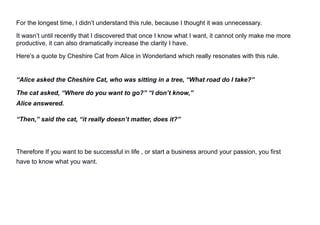 For the longest time, I didn’t understand this rule, because I thought it was unnecessary.
It wasn’t until recently that I discovered that once I know what I want, it cannot only make me more
productive, it can also dramatically increase the clarity I have.
Here’s a quote by Cheshire Cat from Alice in Wonderland which really resonates with this rule.
“Alice asked the Cheshire Cat, who was sitting in a tree, “What road do I take?”
The cat asked, “Where do you want to go?” “I don’t know,”
Alice answered.
“Then,” said the cat, “it really doesn’t matter, does it?”
Therefore If you want to be successful in life , or start a business around your passion, you first
have to know what you want.
 