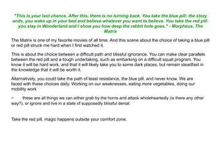 "This is your last chance. After this, there is no turning back. You take the blue pill: the story
ends, you wake up in your bed and believe whatever you want to believe. You take the red pill:
you stay in Wonderland and I show you how deep the rabbit hole goes." - Morpheus, The
Matrix
The Matrix is one of my favorite movies of all time. And this scene about the choice of taking a blue pill
or red pill struck me hard when I first watched it.
This is about the choice between a difficult path and blissful ignorance. You can make clear parallels
between the red pill and a tough undertaking, such as embarking on a difficult squat program. You
know it will be hard work, and that it will likely take you to some dark places, but remain steadfast in
the knowledge that it will be worth it.
Alternatively, you could take the path of least resistance, the blue pill, and never know. We are
faced with these choices daily. Working on our weaknesses, eating more vegetables, doing our
mobility work
− these are all things we can either grab by the horns and attack wholeheartedly (is there any other
way?), or ignore and live in a state of supposedly blissful denial.
Take the red pill, magic happens outside your comfort zone.
 