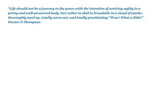 “Life should not be a journey to the grave with the intention of arriving safely in a
pretty and well-preserved body, but rather to skid in broadside in a cloud of smoke,
thoroughly used up, totally worn out, and loudly proclaiming "Wow! What a Ride!”
Hunter S Thompson
 