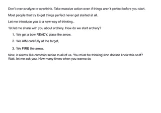 Don’t over-analyze or overthink. Take massive action even if things aren’t perfect before you start.
Most people that try to get things perfect never get started at all.
Let me introduce you to a new way of thinking..
1st let me share with you about archery. How do we start archery?
1. We get a bow READY, place the arrow,
2. We AIM carefully at the target,
3. We FIRE the arrow.
Now, it seems like common sense to all of us. You must be thinking who doesn't know this stuff?
Wait, let me ask you. How many times when you wanna do
 