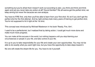 something but you're afraid that it doesn't work out according to plan, you think and think and think
again and yet you never take any action at all? Sound familiar? We all wanna get the perfect shot, we
keep aiming but never fire because we over-analyze.
You have to FIRE first, only then you'll be able to learn from your first shot. It's ok if you don't get the
perfect shot for the first attempt. And by right archery took many years of training to get perfect shot.
You're not supposed to hit it right at the 1st shot.
This concept was introduced by Michael Masterson in his book ‘Ready, Fire, Aim’.
I used to be a perfectionist, but I realized that by taking action, I could get much more done and
make much more progress.
You can make all the excuses in the world, but nothing happens until you stop blaming your
circumstances or people in your life, and take control of your life.
It is up to you to take responsibility for your life and create your own opportunities. You may not be
able to do exactly what you want right now, but you have the opportunity to take steps toward it.
No one will create the dream life for you. You have to do it yourself.
 