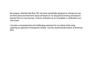 My program, Manifest Me Now TM, has been specifically designed to change the way
we think about and heal from abuse all based on my educational training and lessons
learned from my own journey. I hold an ordination as an Evangelist, a certification as a
Life Coach.
I provide a compassionate and challenging approach for my clients while using
coaching as opposed to therapeutic models. I am the recommended author of American
SPC
 
