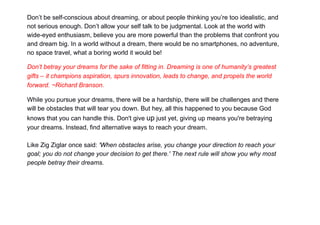 Don’t be self-conscious about dreaming, or about people thinking you’re too idealistic, and
not serious enough. Don’t allow your self talk to be judgmental. Look at the world with
wide-eyed enthusiasm, believe you are more powerful than the problems that confront you
and dream big. In a world without a dream, there would be no smartphones, no adventure,
no space travel, what a boring world it would be!
Don’t betray your dreams for the sake of fitting in. Dreaming is one of humanity’s greatest
gifts – it champions aspiration, spurs innovation, leads to change, and propels the world
forward. ~Richard Branson.
While you pursue your dreams, there will be a hardship, there will be challenges and there
will be obstacles that will tear you down. But hey, all this happened to you because God
knows that you can handle this. Don't give up just yet, giving up means you're betraying
your dreams. Instead, find alternative ways to reach your dream.
Like Zig Ziglar once said: 'When obstacles arise, you change your direction to reach your
goal; you do not change your decision to get there.' The next rule will show you why most
people betray their dreams.
 