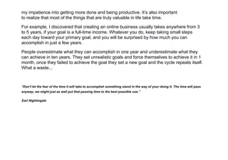 my impatience into getting more done and being productive. It’s also important
to realize that most of the things that are truly valuable in life take time.
For example, I discovered that creating an online business usually takes anywhere from 3
to 5 years, if your goal is a full-time income. Whatever you do, keep taking small steps
each day toward your primary goal, and you will be surprised by how much you can
accomplish in just a few years.
People overestimate what they can accomplish in one year and underestimate what they
can achieve in ten years. They set unrealistic goals and force themselves to achieve it in 1
month, once they failed to achieve the goal they set a new goal and the cycle repeats itself.
What a waste...
“Don't let the fear of the time it will take to accomplish something stand in the way of your doing it. The time will pass
anyway; we might just as well put that passing time to the best possible use.”
Earl Nightingale
 