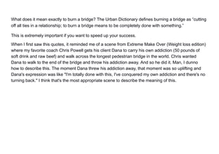 What does it mean exactly to burn a bridge? The Urban Dictionary defines burning a bridge as “cutting
off all ties in a relationship; to burn a bridge means to be completely done with something.”
This is extremely important if you want to speed up your success.
When I first saw this quotes, it reminded me of a scene from Extreme Make Over (Weight loss edition)
where my favorite coach Chris Powell gets his client Dana to carry his own addiction (50 pounds of
soft drink and raw beef) and walk across the longest pedestrian bridge in the world. Chris wanted
Dana to walk to the end of the bridge and throw his addiction away. And so he did it. Man, I dunno
how to describe this. The moment Dana threw his addiction away, that moment was so uplifting and
Dana's expression was like "I'm totally done with this, I've conquered my own addiction and there's no
turning back." I think that's the most appropriate scene to describe the meaning of this.
 