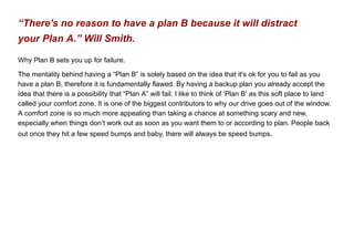 “There's no reason to have a plan B because it will distract
your Plan A.” Will Smith.
Why Plan B sets you up for failure.
The mentality behind having a “Plan B” is solely based on the idea that it's ok for you to fail as you
have a plan B, therefore it is fundamentally flawed. By having a backup plan you already accept the
idea that there is a possibility that “Plan A” will fail. I like to think of ‘Plan B’ as this soft place to land
called your comfort zone. It is one of the biggest contributors to why our drive goes out of the window.
A comfort zone is so much more appealing than taking a chance at something scary and new,
especially when things don’t work out as soon as you want them to or according to plan. People back
out once they hit a few speed bumps and baby, there will always be speed bumps.
 
