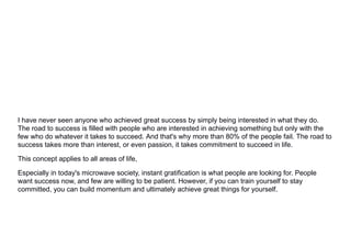 I have never seen anyone who achieved great success by simply being interested in what they do.
The road to success is filled with people who are interested in achieving something but only with the
few who do whatever it takes to succeed. And that's why more than 80% of the people fail. The road to
success takes more than interest, or even passion, it takes commitment to succeed in life.
This concept applies to all areas of life,
Especially in today's microwave society, instant gratification is what people are looking for. People
want success now, and few are willing to be patient. However, if you can train yourself to stay
committed, you can build momentum and ultimately achieve great things for yourself.
 