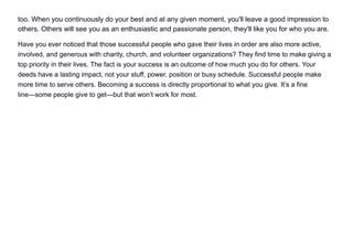 too. When you continuously do your best and at any given moment, you'll leave a good impression to
others. Others will see you as an enthusiastic and passionate person, they'll like you for who you are.
Have you ever noticed that those successful people who gave their lives in order are also more active,
involved, and generous with charity, church, and volunteer organizations? They find time to make giving a
top priority in their lives. The fact is your success is an outcome of how much you do for others. Your
deeds have a lasting impact, not your stuff, power, position or busy schedule. Successful people make
more time to serve others. Becoming a success is directly proportional to what you give. It’s a fine
line—some people give to get—but that won’t work for most.
 